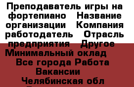 Преподаватель игры на фортепиано › Название организации ­ Компания-работодатель › Отрасль предприятия ­ Другое › Минимальный оклад ­ 1 - Все города Работа » Вакансии   . Челябинская обл.,Еманжелинск г.